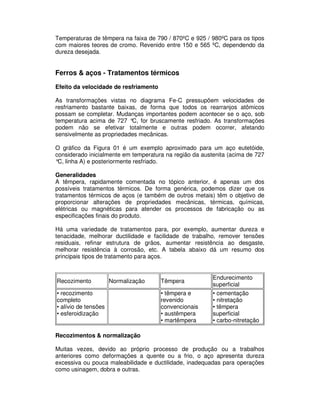 Temperaturas de têmpera na faixa de 790 / 870ºC e 925 / 980ºC para os tipos
com maiores teores de cromo. Revenido entre 150 e 565 ºC, dependendo da
dureza desejada.
Ferros & aços - Tratamentos térmicos
Efeito da velocidade de resfriamento
As transformações vistas no diagrama Fe-C pressupõem velocidades de
resfriamento bastante baixas, de forma que todos os rearranjos atômicos
possam se completar. Mudanças importantes podem acontecer se o aço, sob
temperatura acima de 727 °C, for bruscamente resfriado. As transformações
podem não se efetivar totalmente e outras podem ocorrer, afetando
sensivelmente as propriedades mecânicas.
O gráfico da Figura 01 é um exemplo aproximado para um aço eutetóide,
considerado inicialmente em temperatura na região da austenita (acima de 727
°C, linha A) e posteriormente resfriado.
Generalidades
A têmpera, rapidamente comentada no tópico anterior, é apenas um dos
possíveis tratamentos térmicos. De forma genérica, podemos dizer que os
tratamentos térmicos de aços (e também de outros metais) têm o objetivo de
proporcionar alterações de propriedades mecânicas, térmicas, químicas,
elétricas ou magnéticas para atender os processos de fabricação ou as
especificações finais do produto.
Há uma variedade de tratamentos para, por exemplo, aumentar dureza e
tenacidade, melhorar ductilidade e facilidade de trabalho, remover tensões
residuais, refinar estrutura de grãos, aumentar resistência ao desgaste,
melhorar resistência à corrosão, etc. A tabela abaixo dá um resumo dos
principais tipos de tratamento para aços.
Recozimentos & normalização
Muitas vezes, devido ao próprio processo de produção ou a trabalhos
anteriores como deformações a quente ou a frio, o aço apresenta dureza
excessiva ou pouca maleabilidade e ductilidade, inadequadas para operações
como usinagem, dobra e outras.
Recozimento Normalização Têmpera
Endurecimento
superficial
• recozimento
completo
• alívio de tensões
• esferoidização
• têmpera e
revenido
convencionais
• austêmpera
• martêmpera
• cementação
• nitretação
• têmpera
superficial
• carbo-nitretação
 