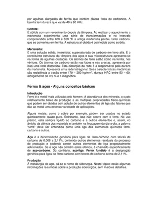 por agulhas alargadas de ferrita que contém placas finas de carboneto. A
bainita tem dureza que vai de 40 a 60 HRc.
Sorbita:
É obtida com um revenimento depois da têmpera. Ao realizar o aquecimento a
martensita experimenta uma série de transformações e no intervalo
compreendido entre 400 e 650 °C a antiga martensita perdeu tanto carbono,
que se converteu em ferrita. A estrutura aí obtida é conhecida como sorbita.
Martensita:
É uma solução sólida, intersticial, supersaturada de carbono em ferro alfa. É o
constituinte estrutural da têmpera dos aços e sua microestrutura apresenta-se
na forma de agulhas cruzadas. Os átomos de ferro estão como na ferrita, nos
vértices. Os átomos de carbono estão nas faces e nas arestas, apresenta por
isso uma rede distorcida. Esta distorção da rede é a responsável pela dureza
da martensita. Apresenta uma rede tetragonal. Suas características mecânicas
são resistência a tração entre 170 – 250 kg/mm2
, dureza HRC entre 50 – 60,
alongamento de 0,5 % e é magnética.
Ferros & aços - Alguns conceitos básicos
Introdução
Ferro é o metal mais utilizado pelo homem. A abundância dos minerais, o custo
relativamente baixo de produção e as múltiplas propriedades físico-químicas
que podem ser obtidas com adição de outros elementos de liga são fatores que
dão ao metal uma extensa variedade de aplicações.
Alguns metais, como o cobre por exemplo, podem ser usados no estado
quimicamente quase puro. Entretanto, isso não ocorre com o ferro. No uso
prático, está sempre ligado ao carbono e a outros elementos e, assim, no
âmbito da ciência dos materiais e também na linguagem do dia-a-dia, a palavra
"ferro" deve ser entendida como uma liga dos elementos químicos ferro,
carbono e outros.
Aço é a denominação genérica para ligas de ferro-carbono com teores de
carbono de 0,008 a 2,11%, contendo outros elementos residuais do processo
de produção e podendo conter outros elementos de liga propositalmente
adicionados. Se o aço não contém estes últimos, é chamado especificamente
de aço-carbono. Do contrário, aço-liga. Ferro fundido é a designação
genérica para ligas de ferro-carbono com teores de carbono acima de 2,11%.
Produção
À metalurgia do aço, dá-se o nome de siderurgia. Neste tópico estão algumas
informações resumidas sobre a produção siderúrgica, sem maiores detalhes.
 