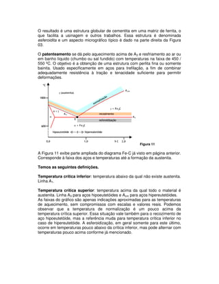 O resultado é uma estrutura globular de cementita em uma matriz de ferrita, o
que facilita a usinagem e outros trabalhos. Essa estrutura é denominada
esferoidita e um aspecto micrográfico típico é dado na parte direita da Figura
03.
O patenteamento se dá pelo aquecimento acima de A3 e resfriamento ao ar ou
em banho líquido (chumbo ou sal fundido) com temperaturas na faixa de 450 /
550 ºC. O objetivo é a obtenção de uma estrutura com perlita fina ou somente
bainita. Usado especificamente em aços para trefilação, a fim de combinar
adequadamente resistência à tração e tenacidade suficiente para permitir
deformações.
Figura 11
A Figura 11 exibe parte ampliada do diagrama Fe-C já visto em página anterior.
Corresponde à faixa dos aços e temperaturas até a formação da austenita.
Temos as seguintes definições.
Temperatura crítica inferior: temperatura abaixo da qual não existe austenita.
Linha A1.
Temperatura crítica superior: temperatura acima da qual todo o material é
austenita. Linha A3 para aços hipoeutetóides e Acm para aços hipereutetóides.
As faixas do gráfico são apenas indicações aproximadas para as temperaturas
de aquecimento, sem compromissos com escalas e valores reais. Podemos
observar que a temperatura de normalização é um pouco acima da
temperatura crítica superior. Essa situação vale também para o recozimento de
aço hipoeutetóide, mas a referência muda para temperatura crítica inferior no
caso de hipereutetóide. A esferoidização, em geral somente para este último,
ocorre em temperaturas pouco abaixo da crítica inferior, mas pode alternar com
temperaturas pouco acima conforme já mencionado.
 