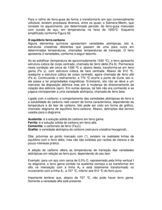 Para o refino do ferro-gusa de forma a transformá-lo em aço comercialmente
utilizável, existem processos diversos, entre os quais, o Siemens-Martin, que
consiste no aquecimento, por determinado período, do ferro-gusa misturado
com sucata de aço, em temperaturas na faixa de 1650°C. Esquema
simplificado conforme Figura 02.
O equilíbrio ferro-carbono
Alguns elementos químicos apresentam variedades alotrópicas, isto é,
estruturas cristalinas diferentes que passam de uma para outra em
determinadas temperaturas, chamadas temperaturas de transição. O ferro
apresenta 3 variedades, conforme a seguir descrito.
Ao se solidificar (temperatura de aproximadamente 1540 °C), o ferro apresenta
estrutura cúbica de corpo centrado, chamada de ferro delta (Fe δ). Permanece
nesta condição até cerca de 1390 ºC e, abaixo desta, transforma-se em ferro
gama (Fe γ), com estrutura cúbica de face centrada. Abaixo de 912 °C,
readquire a estrutura cúbica de corpo centrado, agora chamada de ferro alfa
(Fe α). Continuando o resfriamento, a 770 °C ocorre o ponto de Curie, isto é,
ele passa a ter propriedades magnéticas. Entretanto, isto não se deve a um
rearranjo da disposição atômica mas sim à mudança do direcionamento da
rotação dos elétrons (spin). Em outras épocas, tal fato não era conhecido e se
julgava corresponder a uma variedade alotrópica, chamada de ferro beta.
Ligado com o carbono, o comportamento das variedades alotrópicas do ferro e
a solubilidade do carbono nele variam de forma característica, dependendo da
temperatura e do teor de carbono. Isto pode ser visto em forma de gráfico,
chamado diagrama de equilíbrio ferro-carbono. Abaixo, definições dos termos
usados para o diagrama:
Austenita: é a solução sólida do carbono em ferro gama.
Ferrita: é a solução sólida do carbono em ferro alfa.
Cementita: o carboneto de ferro (Fe3C).
Grafita: a variedade alotrópica do carbono (estrutura cristalina hexagonal).
Obs: próximas ao ponto marcado com (*), existem na realidade linhas de
equilíbrio com o ferro delta, mas não são exibidas por razões de clareza e de
pouco interesse prático.
A adição do carbono altera as temperaturas de transição das variedades
alotrópicas em relação ao ferro puro, dependendo do seu teor.
Exemplo: para um aço com cerca de 0,5% C, representado pela linha vertical I
no diagrama, o ferro gama contido na austenita começa a se transformar em
alfa na interseção com a linha A3 e está totalmente transformado no
cruzamento com a linha A1, a 727 °C, inferior aos 912 °C do ferro puro.
Importante lembrar que, abaixo de 727 °C, não pode haver ferro gama.
Somente a variedade alfa está presente.
 