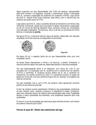Agora supomos um aço hipoeutetóide com 0,5% de carbono, representado
pela linha vertical I no diagrama. Quando o resfriamento atinge a interseção
com A3, começa a separação da austenita em austenita e ferrita. Logo acima
da linha A1, haverá ferrita mais austenita, esta última, com o máximo teor de
carbono que pode conter (0,77%).
Logo abaixo da linha A1, toda a austenita deverá se transformar em ferrita mais
cementita. Entretanto, desde que o processo é rápido, fisicamente a separação
se dá em forma de lâminas bastante finas, somente visíveis ao microscópio
com elevadas ampliações. Tal estrutura, isto é, a ferrita e a cementita em forma
laminar, é chamada de perlita.
Na figura 02 (b), a estrutura laminar típica da perlita, observada com elevada
ampliação (as linhas escuras correspondem à cementita).
Figura 03
Na figura 03 (a), o aspecto típico de um aço hipoeutetóide visto com uma
ampliação menor.
As áreas claras representam a ferrita e as escuras, a perlita. Entretanto, a
estrutura laminar desta não pode ser observada devido à reduzida ampliação.
Um aço hipereutetóide (linha II no diagrama, com cerca de 1,5% C, por
exemplo) tem, na interseção com A1, austenita com o máximo teor de carbono
(0,77%) e cementita. A mudança brusca abaixo de A1 faz a austenita se
transformar em perlita conforme já visto. E a cementita envolve os grãos de
perlita em forma de uma teia conforme Figura 03 (b), fazendo uma espécie de
rede de cementita.
Um aço eutetóide, isto é, com 0,77% de carbono, deve apresentar somente
perlita na sua estrutura granular.
O teor de carbono exerce significativa influência nas propriedades mecânicas
do aço. Quanto maior, maiores a dureza e a resistência à tração. Entretanto,
aços com elevados teores de carbono são prejudicados pela maior fragilidade
devido à maior quantidade de cementita, uma substância bastante dura mas
quebradiça.
É comum o uso da expressão aço doce para aços de baixa dureza, com teores
de carbono menores que 0,25%.
Ferros & aços III - Efeito dos elementos de liga
 