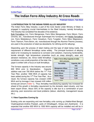 The Indian Ferro Alloy Industry At Cross Roads

Invited Paper

      The Indian Ferro Alloy Industry At Cross Roads
                                                              Prabhash Gokarn, Tata Steel

1.0 INTRODUCTION TO THE INDIAN FERRO ALLOY INDUSTRY
The Indian Ferro Alloy Industry; a part of the Core Sector under Ministry of Steel; is
engaged in supplying crucial intermediates to the Steel Industry; namely ferroalloys.
The Industry has completed five decades of its existence.
Bulk Ferroalloys (viz. Ferro Manganese, Ferro Silico Manganese, Ferro Silicon, Ferro
Chrome, etc., manufactured through Submerged Arc furnaces), and Noble Ferroalloys
(viz. Ferro Molybdenum, Ferro Vanadium, Ferro Tungsten, Ferro Silico Magnesium,
Ferro Titanium, Ferro Boron, etc. manufactured through the Alumino-Thermic process),
are used in the production of steel (as deoxidants, for refining and for alloying).

Depending upon the process of steel making and the type of steel being made, the
requirement of different ferroalloys varies widely. The principal functions of alloying
steel is for increasing its resistance to corrosion and oxidation, improving hardenability,
tensile strength, high temperature properties (such as creep strength), wear and
abrasion resistance, etc. Since noble ferroalloys
                                                       Table 1 Ferro Alloy Capacity in India
constitute a very small proportion of the total, this          2012 estimates
paper is written with a focus on bulk ferroalloys.           Ferroalloy         Capacity, Mn
                                                                            TPA
The furnace capacity in the Industry was around
                                                    Manganese Alloys        3.16
600 MVA prior to liberalization.        Capacity
addition was over 700 MVA before the 11th Five      Chrome Alloys           1.69
Year Plan; another 1600 MVA of capacity has         Ferro Silicon           0.25
been added during the 11th Five Year Plan. As a     Noble Alloys            0.05
result, the furnace capacity has crossed 2,900                 Total        5.15
                                                   * source - IFAPA
MVA and by tonnage it has crossed 4.65 million
tonnes per annum (Table 1). Thus, ferroalloy manufacturing capacity has increased far
ahead of the growth in ferroalloy requirement by the domestic steel industry, and has
been export driven. About 30% of the capacity is idle due to a combination of poor
planning, poor economics and local problems (labour, electricity, management issues
etc.).

1.1 New Capacities Coming Up

Existing units are expanding and new ferroalloy units coming up (Haldia-West Bengal,
Visakhapatnam-Andhra Pradesh, parts of Chhattisgarh, Orissa and Jharkhand). It is
expected that another 800 MVA to 1000 MVA capacity will be installed and will be in
Prabhash Gokarn et al.                                                       Page 1 of 16
 