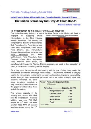 The Indian Ferroalloy Industry At Cross Roads

Invited Paper for Metals & Minerals Review – Ferroalloy Special – January 2013 issue

      The Indian Ferroalloy Industry At Cross Roads
                                                             Prabhash Gokarn, Tata Steel


1.0 INTRODUCTION TO THE INDIAN FERRO ALLOY INDUSTRY
The Indian Ferroalloy Industry; a part of the Core Sector under Ministry of Steel; is
engaged      in     supplying       crucial
intermediates to the Steel Industry;
namely ferroalloys. The Industry has
completed five decades of its existence.
Bulk Ferroalloys (viz. Ferro Manganese,
Ferro Silico Manganese, Ferro Silicon,
Ferro Chrome, etc., manufactured
through Submerged Arc furnaces), and
Noble      Ferroalloys      (viz.    Ferro
Molybdenum, Ferro Vanadium, Ferro
Tungsten, Ferro Silico Magnesium,
Ferro Titanium, Ferro Boron, etc.
manufactured through the Alumino-Thermic process), are used in the production of
steel (as deoxidants, for refining and for alloying).

Depending upon the process of steel making and the type of steel being made, the
requirement of different ferroalloys varies widely. The principal functions of alloying
steel is for increasing its resistance to corrosion and oxidation, improving hardenability,
tensile strength, high temperature properties (such as creep strength), wear and
abrasion resistance, etc. Since
noble ferroalloys constitute a
very small proportion of the total,
this paper is written with a focus
on bulk ferroalloys.

The furnace capacity in the
Industry was around 600 MVA
prior to liberalization. Capacity
addition was over 700 MVA
before the 11th Five Year Plan;
another 1600 MVA of capacity
has been added during the 11th

Prabhash Gokarn                                                      Page 1 of 21
 