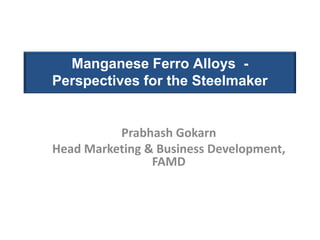 Manganese Ferro Alloys -
Perspectives for the Steelmaker


          Prabhash Gokarn
Head Marketing & Business Development,
                FAMD
 