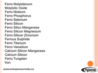 www.entrepreneurindia.co
Ferro Molybdenum
Molybdic Oxide
Ferro Niobium
Ferro Phosphorus
Ferro Selenium
Ferro Silicon
Ferro Silico Manganese
Ferro Silicon Magnesium
Ferro Silicon Zirconium
Ferrous Sulphide
Ferro Titanium
Ferro Vanadium
Calcium Silicon Manganese
Calcium Silicon
Ferro Tungsten
Iron
 