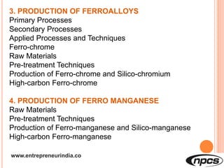 www.entrepreneurindia.co
3. PRODUCTION OF FERROALLOYS
Primary Processes
Secondary Processes
Applied Processes and Techniques
Ferro-chrome
Raw Materials
Pre-treatment Techniques
Production of Ferro-chrome and Silico-chromium
High-carbon Ferro-chrome
4. PRODUCTION OF FERRO MANGANESE
Raw Materials
Pre-treatment Techniques
Production of Ferro-manganese and Silico-manganese
High-carbon Ferro-manganese
 