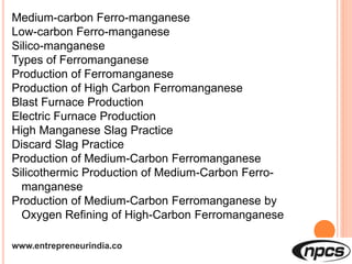 www.entrepreneurindia.co
Medium-carbon Ferro-manganese
Low-carbon Ferro-manganese
Silico-manganese
Types of Ferromanganese
Production of Ferromanganese
Production of High Carbon Ferromanganese
Blast Furnace Production
Electric Furnace Production
High Manganese Slag Practice
Discard Slag Practice
Production of Medium-Carbon Ferromanganese
Silicothermic Production of Medium-Carbon Ferro-
manganese
Production of Medium-Carbon Ferromanganese by
Oxygen Refining of High-Carbon Ferromanganese
 