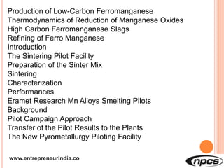 www.entrepreneurindia.co
Production of Low-Carbon Ferromanganese
Thermodynamics of Reduction of Manganese Oxides
High Carbon Ferromanganese Slags
Refining of Ferro Manganese
Introduction
The Sintering Pilot Facility
Preparation of the Sinter Mix
Sintering
Characterization
Performances
Eramet Research Mn Alloys Smelting Pilots
Background
Pilot Campaign Approach
Transfer of the Pilot Results to the Plants
The New Pyrometallurgy Piloting Facility
 