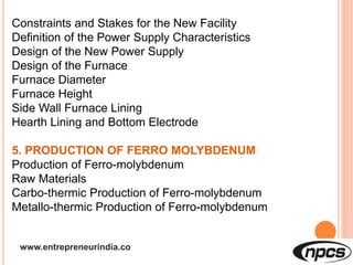 www.entrepreneurindia.co
Constraints and Stakes for the New Facility
Definition of the Power Supply Characteristics
Design of the New Power Supply
Design of the Furnace
Furnace Diameter
Furnace Height
Side Wall Furnace Lining
Hearth Lining and Bottom Electrode
5. PRODUCTION OF FERRO MOLYBDENUM
Production of Ferro-molybdenum
Raw Materials
Carbo-thermic Production of Ferro-molybdenum
Metallo-thermic Production of Ferro-molybdenum
 