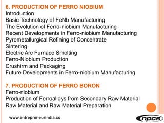 www.entrepreneurindia.co
6. PRODUCTION OF FERRO NIOBIUM
Introduction
Basic Technology of FeNb Manufacturing
The Evolution of Ferro-niobium Manufacturing
Recent Developments in Ferro-niobium Manufacturing
Pyrometallurgical Refining of Concentrate
Sintering
Electric Arc Furnace Smelting
Ferro-Niobium Production
Crushirm and Packaging
Future Developments in Ferro-niobium Manufacturing
7. PRODUCTION OF FERRO BORON
Ferro-niobium
Production of Ferroalloys from Secondary Raw Material
Raw Material and Raw Material Preparation
 