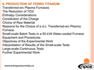www.entrepreneurindia.co
8. PRODUCTION OF FERRO TITANIUM
Transferred-arc Plasma Furnaces
The Reduction of TiO2
Enthalpy Considerations
Constitution of the Charge
Choice of Raw Material
Reasons for the Choice of a d.c. Transferred-arc Plasma
Furnace
Small-scale Batch Tests in a 50 kVA Water-cooled Furnace
Equipment and Procedures
Objectives of the Experimental Work
Interpretation of Results of the Small-scale Tests
Large-scale Continuous Tests
Further Experimental Work
 