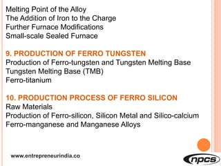 www.entrepreneurindia.co
Melting Point of the Alloy
The Addition of Iron to the Charge
Further Furnace Modifications
Small-scale Sealed Furnace
9. PRODUCTION OF FERRO TUNGSTEN
Production of Ferro-tungsten and Tungsten Melting Base
Tungsten Melting Base (TMB)
Ferro-titanium
10. PRODUCTION PROCESS OF FERRO SILICON
Raw Materials
Production of Ferro-silicon, Silicon Metal and Silico-calcium
Ferro-manganese and Manganese Alloys
 