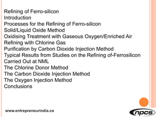 www.entrepreneurindia.co
Refining of Ferro-silicon
Introduction
Processes for the Refining of Ferro-silicon
Solid/Liquid Oxide Method
Oxidising Treatment with Gaseous Oxygen/Enriched Air
Refining with Chlorine Gas
Purification by Carbon Dioxide Injection Method
Typical Results from Studies on the Refining of-Ferrosilicon
Carried Out at NML
The Chlorine Donor Method
The Carbon Dioxide Injection Method
The Oxygen Injection Method
Conclusions
 