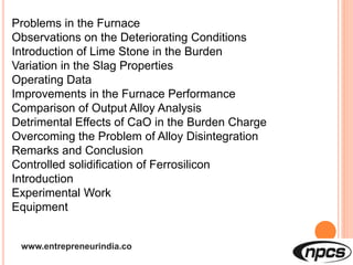 www.entrepreneurindia.co
Problems in the Furnace
Observations on the Deteriorating Conditions
Introduction of Lime Stone in the Burden
Variation in the Slag Properties
Operating Data
Improvements in the Furnace Performance
Comparison of Output Alloy Analysis
Detrimental Effects of CaO in the Burden Charge
Overcoming the Problem of Alloy Disintegration
Remarks and Conclusion
Controlled solidification of Ferrosilicon
Introduction
Experimental Work
Equipment
 