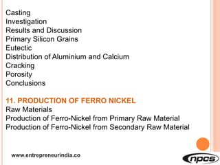 www.entrepreneurindia.co
Casting
Investigation
Results and Discussion
Primary Silicon Grains
Eutectic
Distribution of Aluminium and Calcium
Cracking
Porosity
Conclusions
11. PRODUCTION OF FERRO NICKEL
Raw Materials
Production of Ferro-Nickel from Primary Raw Material
Production of Ferro-Nickel from Secondary Raw Material
 
