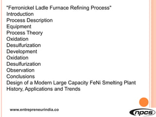 www.entrepreneurindia.co
"Ferronickel Ladle Furnace Refining Process"
Introduction
Process Description
Equipment
Process Theory
Oxidation
Desulfurization
Development
Oxidation
Desulfurization
Observation
Conclusions
Design of a Modern Large Capacity FeNi Smelting Plant
History, Applications and Trends
 