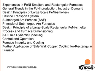 www.entrepreneurindia.co
Experiences in FeNi-Smelters and Rectangular Furnaces
General Trends in the FeNi-production; Industry- Demand
Design Principles of Large Scale FeNi-smelters
Calcine Transport System
Submerged Arc Furnace (SAF)
Principle of Submerged Arc Furnaces
Design Principle of a Large-Scale Rectangular FeNi-smelter
Process and Furnace Dimensioning
3-D Fluid Dynamic Codelling
Control and Operation
Furnace Integrity and Cooling
Further Application of Side Wall Copper Cooling for-Rectangular
Furnace
 