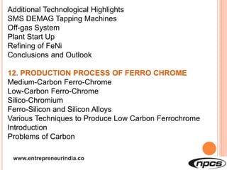 www.entrepreneurindia.co
Additional Technological Highlights
SMS DEMAG Tapping Machines
Off-gas System
Plant Start Up
Refining of FeNi
Conclusions and Outlook
12. PRODUCTION PROCESS OF FERRO CHROME
Medium-Carbon Ferro-Chrome
Low-Carbon Ferro-Chrome
Silico-Chromium
Ferro-Silicon and Silicon Alloys
Various Techniques to Produce Low Carbon Ferrochrome
Introduction
Problems of Carbon
 