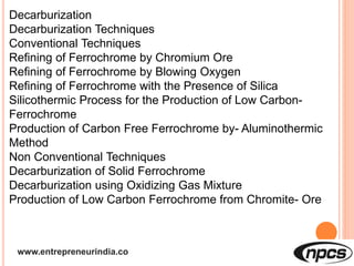 www.entrepreneurindia.co
Decarburization
Decarburization Techniques
Conventional Techniques
Refining of Ferrochrome by Chromium Ore
Refining of Ferrochrome by Blowing Oxygen
Refining of Ferrochrome with the Presence of Silica
Silicothermic Process for the Production of Low Carbon-
Ferrochrome
Production of Carbon Free Ferrochrome by- Aluminothermic
Method
Non Conventional Techniques
Decarburization of Solid Ferrochrome
Decarburization using Oxidizing Gas Mixture
Production of Low Carbon Ferrochrome from Chromite- Ore
 