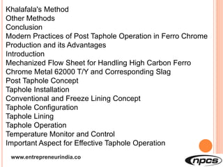 www.entrepreneurindia.co
Khalafala's Method
Other Methods
Conclusion
Modern Practices of Post Taphole Operation in Ferro Chrome
Production and its Advantages
Introduction
Mechanized Flow Sheet for Handling High Carbon Ferro
Chrome Metal 62000 T/Y and Corresponding Slag
Post Taphole Concept
Taphole Installation
Conventional and Freeze Lining Concept
Taphole Configuration
Taphole Lining
Taphole Operation
Temperature Monitor and Control
Important Aspect for Effective Taphole Operation
 