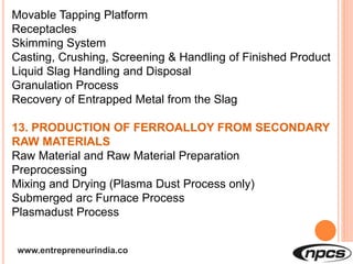www.entrepreneurindia.co
Movable Tapping Platform
Receptacles
Skimming System
Casting, Crushing, Screening & Handling of Finished Product
Liquid Slag Handling and Disposal
Granulation Process
Recovery of Entrapped Metal from the Slag
13. PRODUCTION OF FERROALLOY FROM SECONDARY
RAW MATERIALS
Raw Material and Raw Material Preparation
Preprocessing
Mixing and Drying (Plasma Dust Process only)
Submerged arc Furnace Process
Plasmadust Process
 