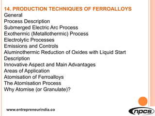 www.entrepreneurindia.co
14. PRODUCTION TECHNIQUES OF FERROALLOYS
General
Process Description
Submerged Electric Arc Process
Exothermic (Metallothermic) Process
Electrolytic Processes
Emissions and Controls
Aluminothermic Reduction of Oxides with Liquid Start
Description
Innovative Aspect and Main Advantages
Areas of Application
Atomisation of Ferroalloys
The Atomisation Process
Why Atomise (or Granulate)?
 