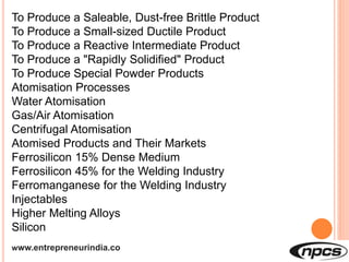 www.entrepreneurindia.co
To Produce a Saleable, Dust-free Brittle Product
To Produce a Small-sized Ductile Product
To Produce a Reactive Intermediate Product
To Produce a "Rapidly Solidified" Product
To Produce Special Powder Products
Atomisation Processes
Water Atomisation
Gas/Air Atomisation
Centrifugal Atomisation
Atomised Products and Their Markets
Ferrosilicon 15% Dense Medium
Ferrosilicon 45% for the Welding Industry
Ferromanganese for the Welding Industry
Injectables
Higher Melting Alloys
Silicon
 