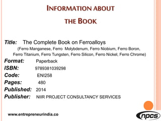 INFORMATION ABOUT
THE BOOK
Title: The Complete Book on Ferroalloys
(Ferro Manganese, Ferro Molybdenum, Ferro Niobium, Ferro Boron,
Ferro Titanium, Ferro Tungsten, Ferro Silicon, Ferro Nickel, Ferro Chrome)
Format: Paperback
ISBN: 9789381039298
Code: ENI258
Pages: 480
Published: 2014
Publisher: NIIR PROJECT CONSULTANCY SERVICES
www.entrepreneurindia.co
 