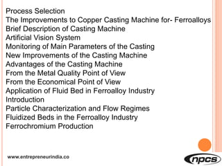 www.entrepreneurindia.co
Process Selection
The Improvements to Copper Casting Machine for- Ferroalloys
Brief Description of Casting Machine
Artificial Vision System
Monitoring of Main Parameters of the Casting
New Improvements of the Casting Machine
Advantages of the Casting Machine
From the Metal Quality Point of View
From the Economical Point of View
Application of Fluid Bed in Ferroalloy Industry
Introduction
Particle Characterization and Flow Regimes
Fluidized Beds in the Ferroalloy Industry
Ferrochromium Production
 