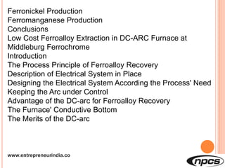 www.entrepreneurindia.co
Ferronickel Production
Ferromanganese Production
Conclusions
Low Cost Ferroalloy Extraction in DC-ARC Furnace at
Middleburg Ferrochrome
Introduction
The Process Principle of Ferroalloy Recovery
Description of Electrical System in Place
Designing the Electrical System According the Process' Need
Keeping the Arc under Control
Advantage of the DC-arc for Ferroalloy Recovery
The Furnace' Conductive Bottom
The Merits of the DC-arc
 