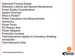 www.entrepreneurindia.co
Optimized Furnace Design
Refractory Lifetime and General Maintenance
Power Quality Considerations
System Overview
What is Flicker?
Flicker Calculation and Measurements
Harmonics
Power Factor
DC Reactor Size
Flicker Mitigation
Production Increase
Thermodynamics Applied to Ferroalloys Smelting
Introduction
Thermodynamic Data
 