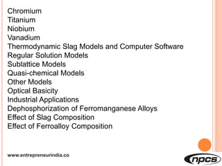 www.entrepreneurindia.co
Chromium
Titanium
Niobium
Vanadium
Thermodynamic Slag Models and Computer Software
Regular Solution Models
Sublattice Models
Quasi-chemical Models
Other Models
Optical Basicity
Industrial Applications
Dephosphorization of Ferromanganese Alloys
Effect of Slag Composition
Effect of Ferroalloy Composition
 