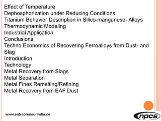 www.entrepreneurindia.co
Effect of Temperature
Dephosphorization under Reducing Conditions
Titanium Behavior Description in Silico-manganese- Alloys
Thermodynamic Modeling
Industrial Application
Conclusions
Techno Economics of Recovering Ferroalloys from Dust- and
Slag
Introduction
Technology
Metal Recovery from Slags
Metal Separation
Metal Fines Remelting/Refining
Metal Recovery from EAF Dust
 