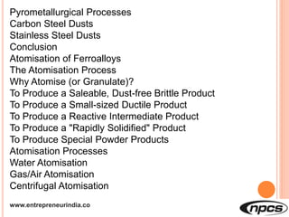 www.entrepreneurindia.co
Pyrometallurgical Processes
Carbon Steel Dusts
Stainless Steel Dusts
Conclusion
Atomisation of Ferroalloys
The Atomisation Process
Why Atomise (or Granulate)?
To Produce a Saleable, Dust-free Brittle Product
To Produce a Small-sized Ductile Product
To Produce a Reactive Intermediate Product
To Produce a "Rapidly Solidified" Product
To Produce Special Powder Products
Atomisation Processes
Water Atomisation
Gas/Air Atomisation
Centrifugal Atomisation
 