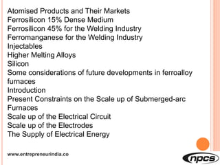 www.entrepreneurindia.co
Atomised Products and Their Markets
Ferrosilicon 15% Dense Medium
Ferrosilicon 45% for the Welding Industry
Ferromanganese for the Welding Industry
Injectables
Higher Melting Alloys
Silicon
Some considerations of future developments in ferroalloy
furnaces
Introduction
Present Constraints on the Scale up of Submerged-arc
Furnaces
Scale up of the Electrical Circuit
Scale up of the Electrodes
The Supply of Electrical Energy
 