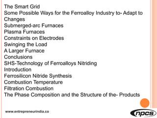 www.entrepreneurindia.co
The Smart Grid
Some Possible Ways for the Ferroalloy Industry to- Adapt to
Changes
Submerged-arc Furnaces
Plasma Furnaces
Constraints on Electrodes
Swinging the Load
A Larger Furnace
Conclusions
SHS-Technology of Ferroalloys Nitriding
Introduction
Ferrosilicon Nitride Synthesis
Combustion Temperature
Filtration Combustion
The Phase Composition and the Structure of the- Products
 