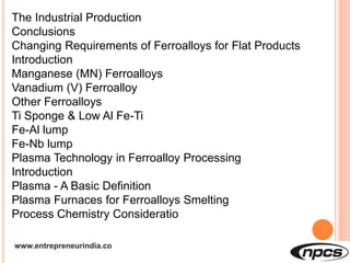 www.entrepreneurindia.co
The Industrial Production
Conclusions
Changing Requirements of Ferroalloys for Flat Products
Introduction
Manganese (MN) Ferroalloys
Vanadium (V) Ferroalloy
Other Ferroalloys
Ti Sponge & Low Al Fe-Ti
Fe-Al lump
Fe-Nb lump
Plasma Technology in Ferroalloy Processing
Introduction
Plasma - A Basic Definition
Plasma Furnaces for Ferroalloys Smelting
Process Chemistry Consideratio
 