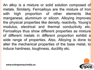 www.entrepreneurindia.co
An alloy is a mixture or solid solution composed of
metals. Similarly, Ferroalloys are the mixture of Iron
with high proportion of other elements like
manganese, aluminium or silicon. Alloying improves
the physical properties like density, reactivity, Young’s
modulus, electrical and thermal conductivity etc.
Ferroalloys thus show different properties as mixture
of different metals in different proportion exhibit a
wide range of properties. Also, Alloying is done to
alter the mechanical properties of the base metal, to
induce hardness, toughness, ductility etc.
 