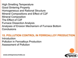 www.entrepreneurindia.co
High Smelting Temperature
Good Sintering Property
Homogeneous and Rational Structure
Mineral Compositions and Effect of C2F
Mineral Composition
The Effect of C2F
Furnace Dissection Analysis
Analyses of Erosion Mechanism of Furnace Bottom
Conclusions
15. POLLUTION CONTROL IN FERROALLOY PRODUCTION
Introduction
Pollution in Ferroalloys Production
Assessment of Pollution
 