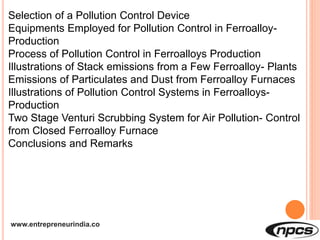 www.entrepreneurindia.co
Selection of a Pollution Control Device
Equipments Employed for Pollution Control in Ferroalloy-
Production
Process of Pollution Control in Ferroalloys Production
Illustrations of Stack emissions from a Few Ferroalloy- Plants
Emissions of Particulates and Dust from Ferroalloy Furnaces
Illustrations of Pollution Control Systems in Ferroalloys-
Production
Two Stage Venturi Scrubbing System for Air Pollution- Control
from Closed Ferroalloy Furnace
Conclusions and Remarks
 