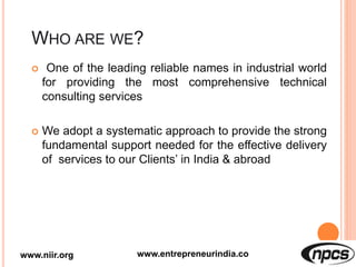  One of the leading reliable names in industrial world
for providing the most comprehensive technical
consulting services
 We adopt a systematic approach to provide the strong
fundamental support needed for the effective delivery
of services to our Clients’ in India & abroad
www.niir.org www.entrepreneurindia.co
 