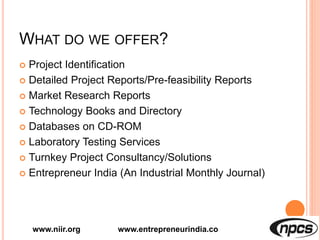 WHAT DO WE OFFER?
 Project Identification
 Detailed Project Reports/Pre-feasibility Reports
 Market Research Reports
 Technology Books and Directory
 Databases on CD-ROM
 Laboratory Testing Services
 Turnkey Project Consultancy/Solutions
 Entrepreneur India (An Industrial Monthly Journal)
www.niir.org www.entrepreneurindia.co
 