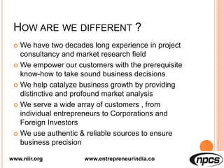 HOW ARE WE DIFFERENT ?
 We have two decades long experience in project
consultancy and market research field
 We empower our customers with the prerequisite
know-how to take sound business decisions
 We help catalyze business growth by providing
distinctive and profound market analysis
 We serve a wide array of customers , from
individual entrepreneurs to Corporations and
Foreign Investors
 We use authentic & reliable sources to ensure
business precision
www.niir.org www.entrepreneurindia.co
 