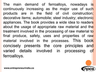 www.entrepreneurindia.co
The main demand of ferroalloys, nowadays is
continuously increasing as the major use of such
products are in the field of civil construction;
decorative items; automobile; steel industry; electronic
appliances. The book provides a wide idea to readers
about the usage of appropriate raw material and the
treatment involved in the processing of raw material to
final produce, safety, uses and properties of raw
material involved in the processes. This book
concisely presents the core principles and
varied details involved in processing of
ferroalloys.
 