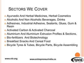 SECTORS WE COVER
 Ayurvedic And Herbal Medicines, Herbal Cosmetics
 Alcoholic And Non Alcoholic Beverages, Drinks
 Adhesives, Industrial Adhesive, Sealants, Glues, Gum &
Resin
 Activated Carbon & Activated Charcoal
 Aluminium And Aluminium Extrusion Profiles & Sections,
 Bio-fertilizers And Biotechnology
 Breakfast Snacks And Cereal Food
 Bicycle Tyres & Tubes, Bicycle Parts, Bicycle Assembling
www.niir.org www.entrepreneurindia.co
 