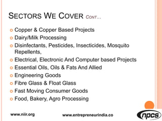 SECTORS WE COVER
 Copper & Copper Based Projects
 Dairy/Milk Processing
 Disinfectants, Pesticides, Insecticides, Mosquito
Repellents,
 Electrical, Electronic And Computer based Projects
 Essential Oils, Oils & Fats And Allied
 Engineering Goods
 Fibre Glass & Float Glass
 Fast Moving Consumer Goods
 Food, Bakery, Agro Processing
www.niir.org www.entrepreneurindia.co
 