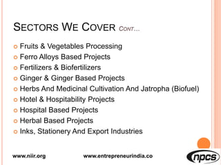 SECTORS WE COVER
 Fruits & Vegetables Processing
 Ferro Alloys Based Projects
 Fertilizers & Biofertilizers
 Ginger & Ginger Based Projects
 Herbs And Medicinal Cultivation And Jatropha (Biofuel)
 Hotel & Hospitability Projects
 Hospital Based Projects
 Herbal Based Projects
 Inks, Stationery And Export Industries
www.niir.org www.entrepreneurindia.co
 