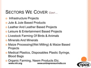 SECTORS WE COVER
 Infrastructure Projects
 Jute & Jute Based Products
 Leather And Leather Based Projects
 Leisure & Entertainment Based Projects
 Livestock Farming Of Birds & Animals
 Minerals And Minerals
 Maize Processing(Wet Milling) & Maize Based
Projects
 Medical Plastics, Disposables Plastic Syringe,
Blood Bags
 Organic Farming, Neem Products Etc.
www.niir.org www.entrepreneurindia.co
 