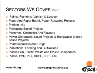 SECTORS WE COVER
 Paints, Pigments, Varnish & Lacquer
 Paper And Paper Board, Paper Recycling Projects
 Printing Inks
 Packaging Based Projects
 Perfumes, Cosmetics And Flavours
 Power Generation Based Projects & Renewable Energy
Based Projects
 Pharmaceuticals And Drugs
 Plantations, Farming And Cultivations
 Plastic Film, Plastic Waste And Plastic Compounds
 Plastic, PVC, PET, HDPE, LDPE Etc.
www.niir.org www.entrepreneurindia.co
 