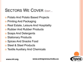 SECTORS WE COVER
 Potato And Potato Based Projects
 Printing And Packaging
 Real Estate, Leisure And Hospitality
 Rubber And Rubber Products
 Soaps And Detergents
 Stationary Products
 Spices And Snacks Food
 Steel & Steel Products
 Textile Auxiliary And Chemicals
www.niir.org www.entrepreneurindia.co
 